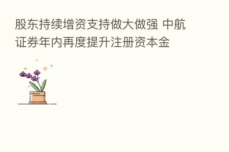 股东持续增资支持做大做强 中航证券年内再度提升注册资本金