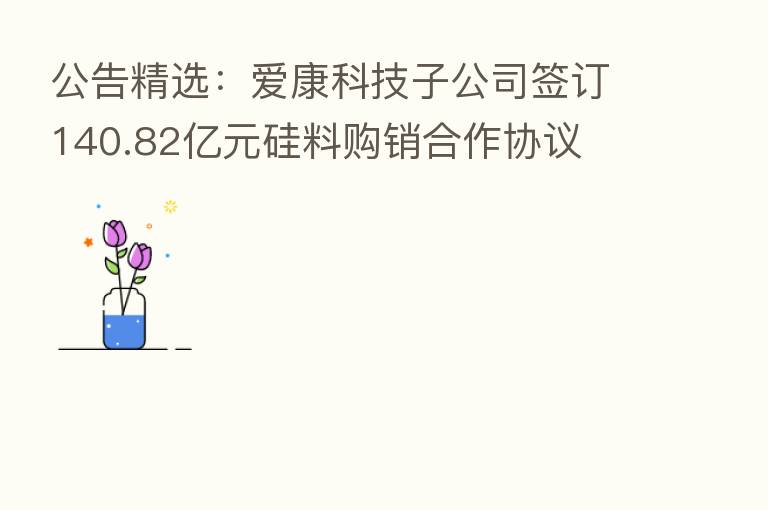 公告精选:爱康科技子公司签订140.82亿元硅料购销合作协议