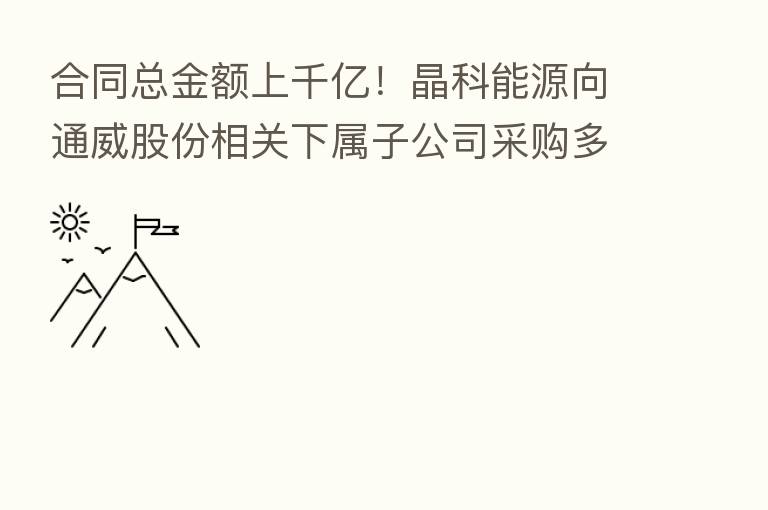 合同总金额上千亿!晶科能源向通威股份相关下属子公司采购多晶硅