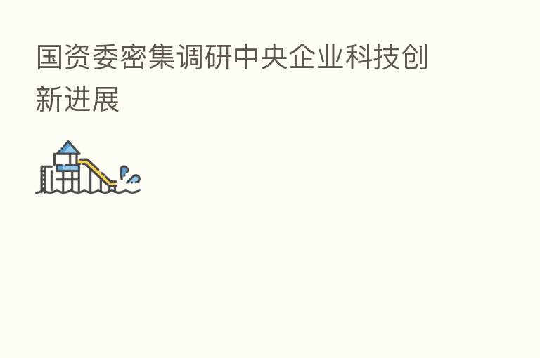国资委密集调研中央企业科技创新进展