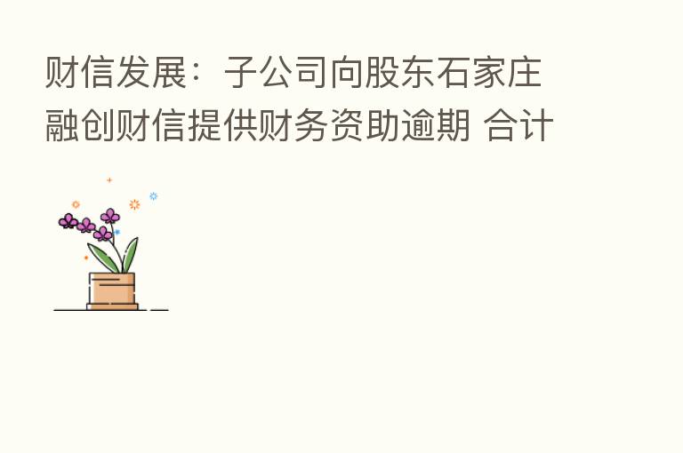 财信发展:子公司向股东石家庄融创财信提供财务资助逾期 合计4269万元本息未收回
