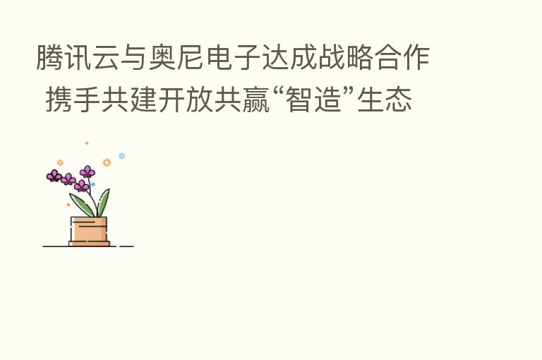 腾讯云与奥尼电子达成战略合作 携手共建开放共赢“智造”生态
