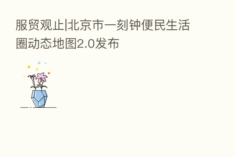服贸观止|北京市一刻钟便民生活圈动态地图2.0发布