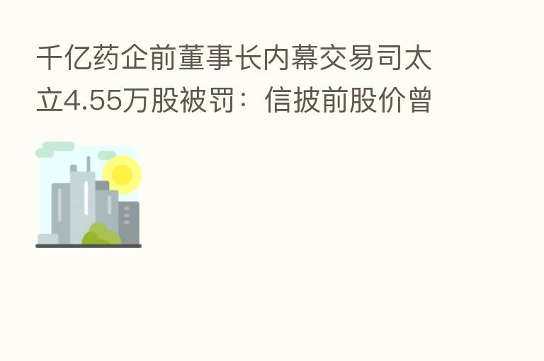 千亿药企前董事长内幕交易司太立4.55万股被罚:信披前股价曾明显异动 还有谁在买入?
