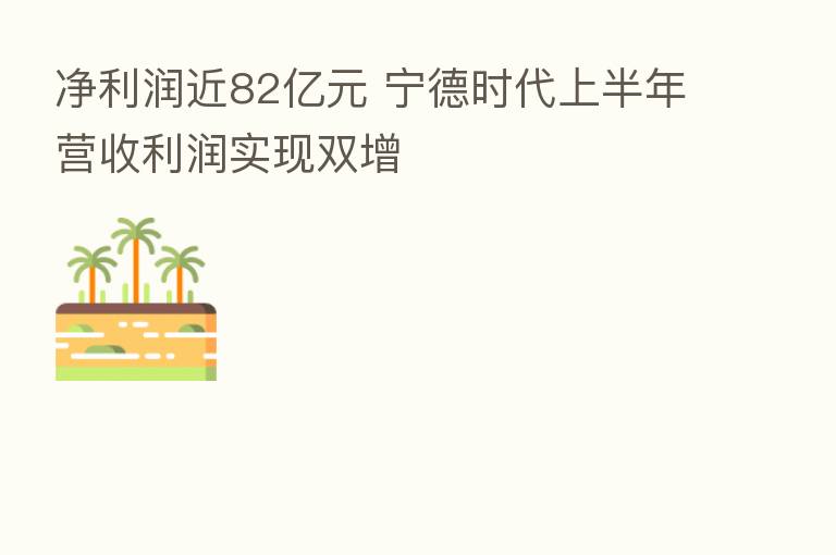净利润近82亿元 宁德时代上半年营收利润实现双增