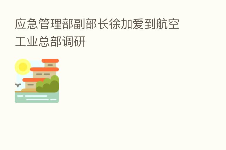 应急管理部副部长徐加爱到航空工业总部调研