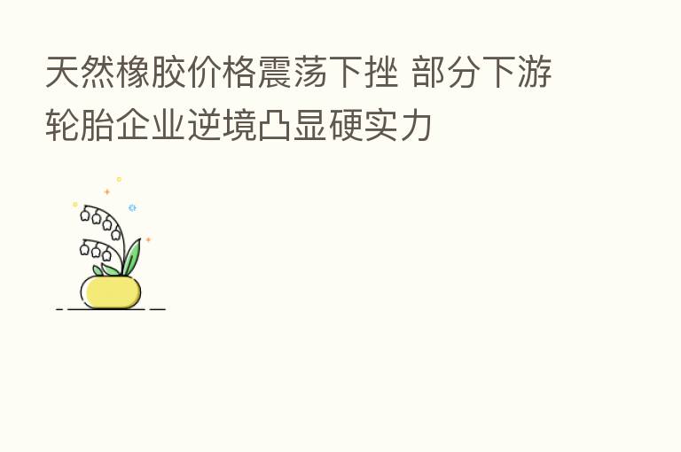 天然橡胶价格震荡下挫 部分下游轮胎企业逆境凸显硬实力