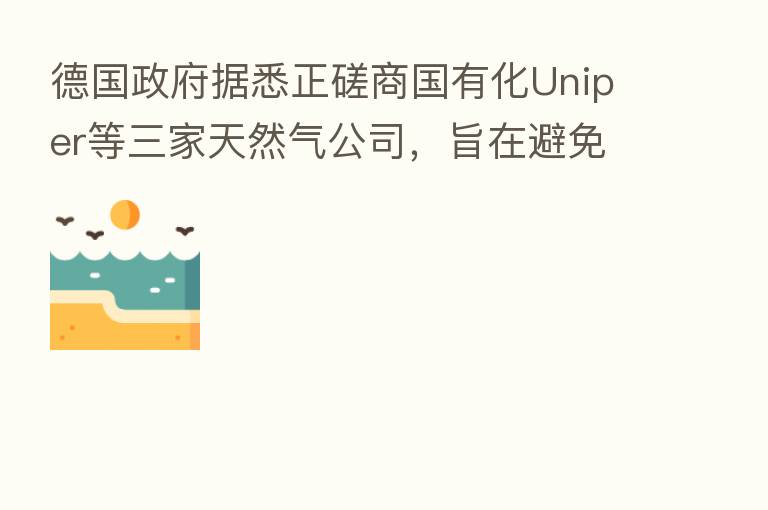 德国政府据悉正磋商国有化Uniper等三家天然气公司,旨在避免能源市场崩溃