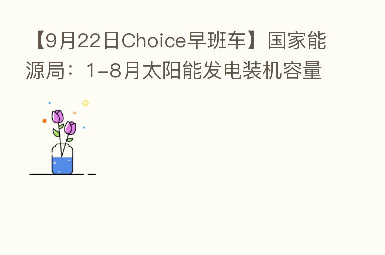 【9月22日Choice早班车】国家能源局:1-8月太阳能发电装机容量约3.5亿千瓦