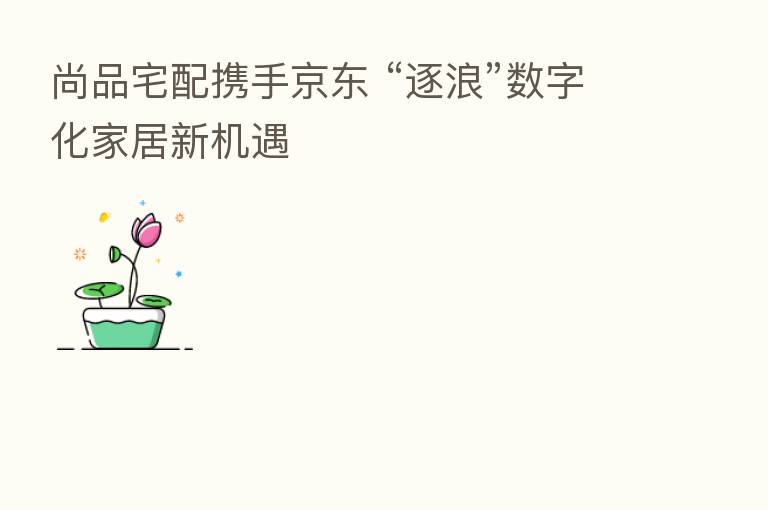 尚品宅配携手京东 “逐浪”数字化家居新机遇