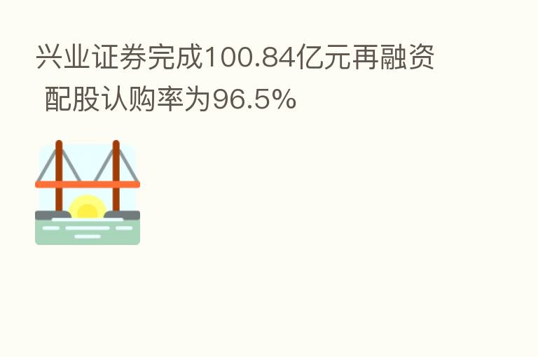 兴业证券完成100.84亿元再融资 配股认购率为96.5%