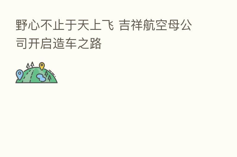 野心不止于天上飞 吉祥航空母公司开启造车之路