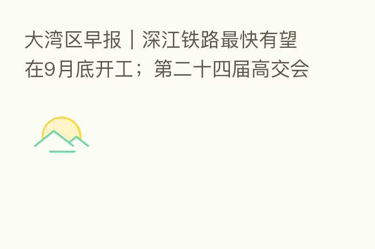 大湾区早报|深江铁路 快有望在9月底开工; 二十四届高交会11月举行