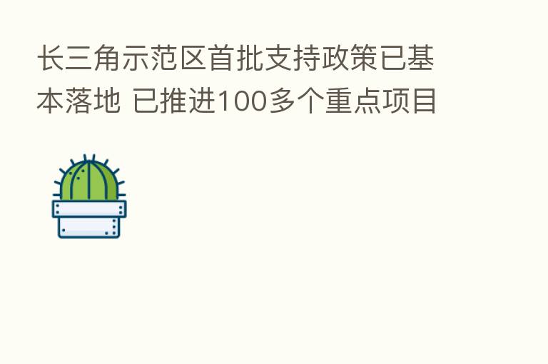 长三角示范区首批支持政策已基本落地 已推进100多个重点项目