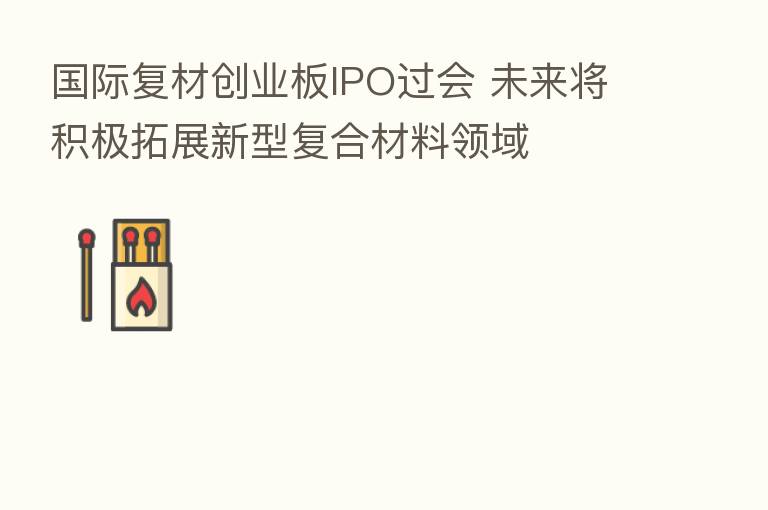 国际复材创业板IPO过会 未来将积极拓展新型复合材料领域