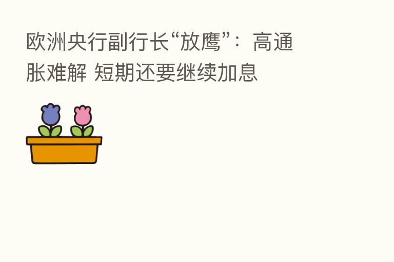 欧洲央行副行长“放鹰”:高通胀难解 短期还要继续加息