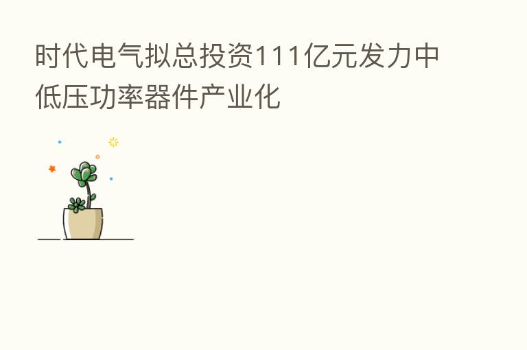 时代电气拟总投资111亿元发力中低压功率器件产业化