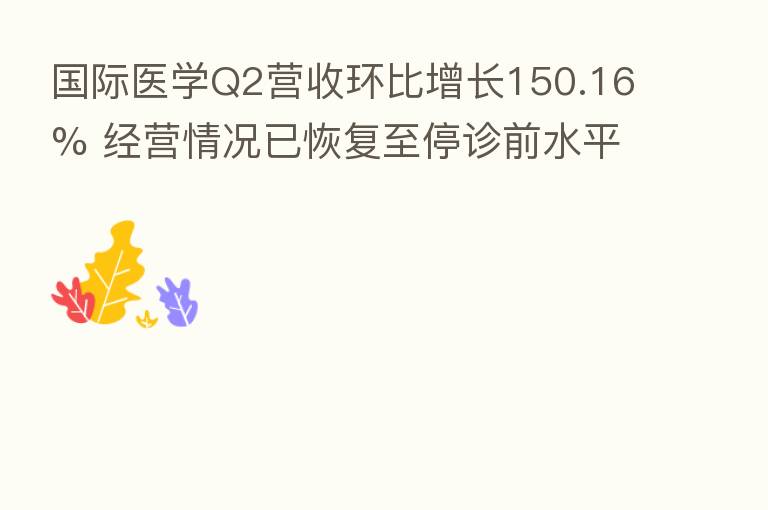 国际医学Q2营收环比增长150.16% 经营情况已恢复至停诊前水平