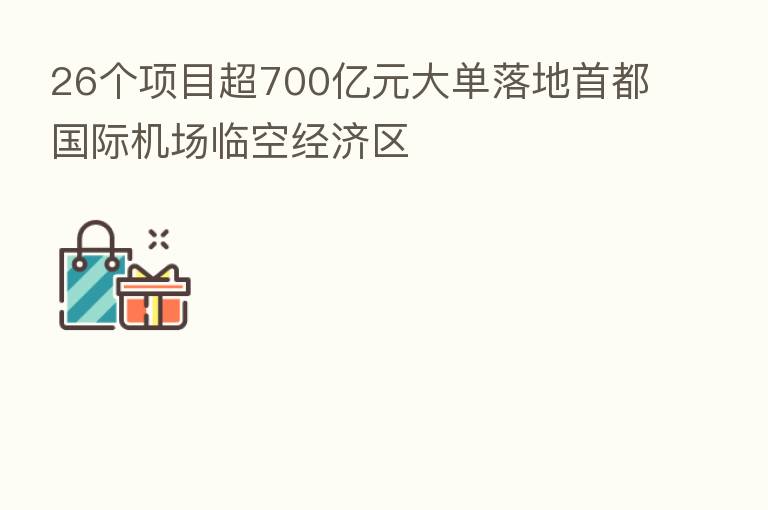 26个项目超700亿元大单落地首都国际机场临空经济区