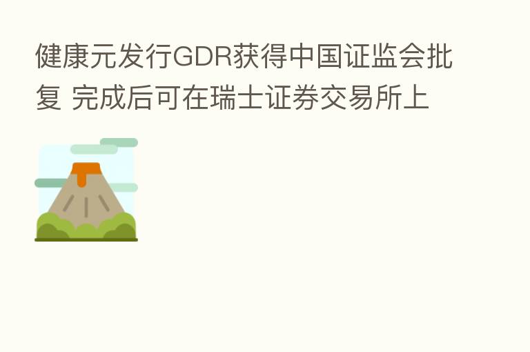 健康元发行GDR获得中国证监会批复 完成后可在瑞士证券交易所上市