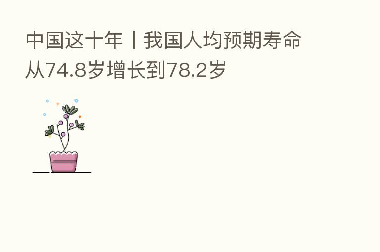 中国这十年丨我国人均预期寿命从74.8岁增长到78.2岁