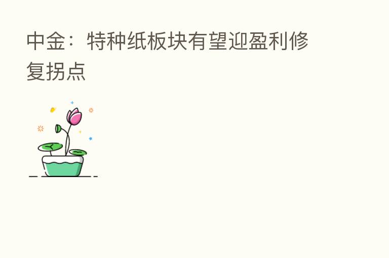 中金:特种纸板块有望迎盈利修复拐点