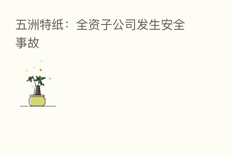 五洲特纸:全资子公司发生安全事故