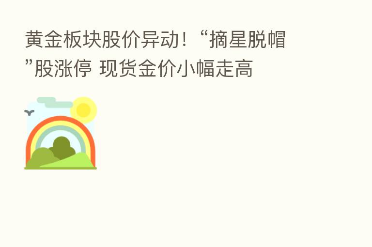 黄金板块股价异动!“摘星脱帽”股涨停 现货金价小幅走高