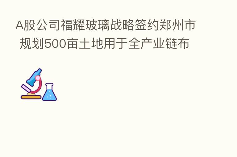 A股公司福耀玻璃战略签约郑州市 规划500亩土地用于全产业链布局