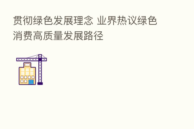 贯彻绿色发展理念 业界热议绿色消费高质量发展路径