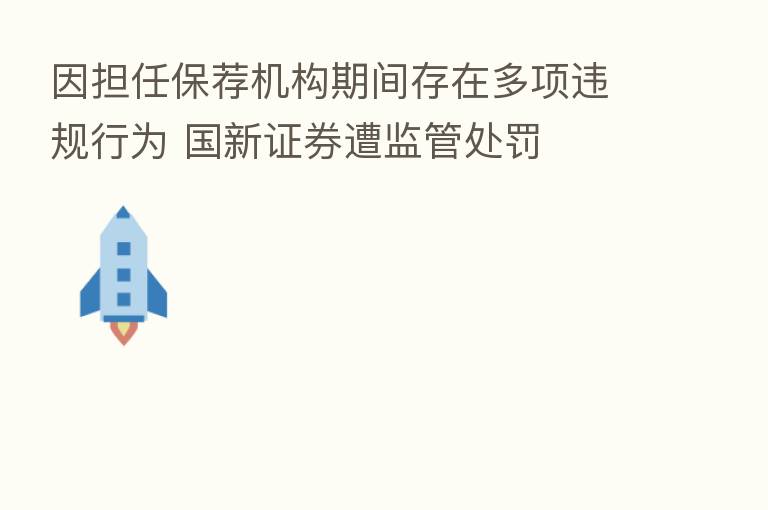 因担任保荐机构期间存在多项违规行为 国新证券遭监管处罚