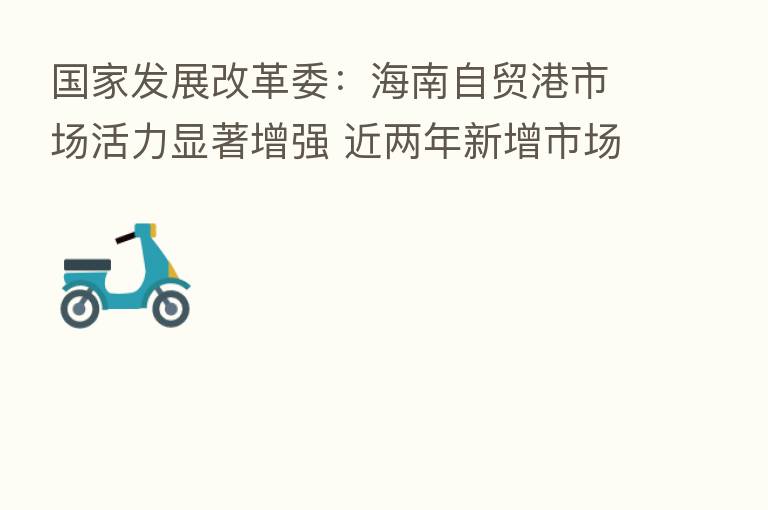 国家发展改革委:海南自贸港市场活力显著增强 近两年新增市场主体超过100万户