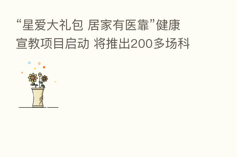 “星爱大礼包 居家有医靠”健康宣教项目启动 将推出200多场科普直播