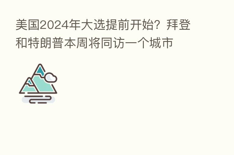 美国2024年大选提前开始?拜登和特朗普本周将同访一个城市