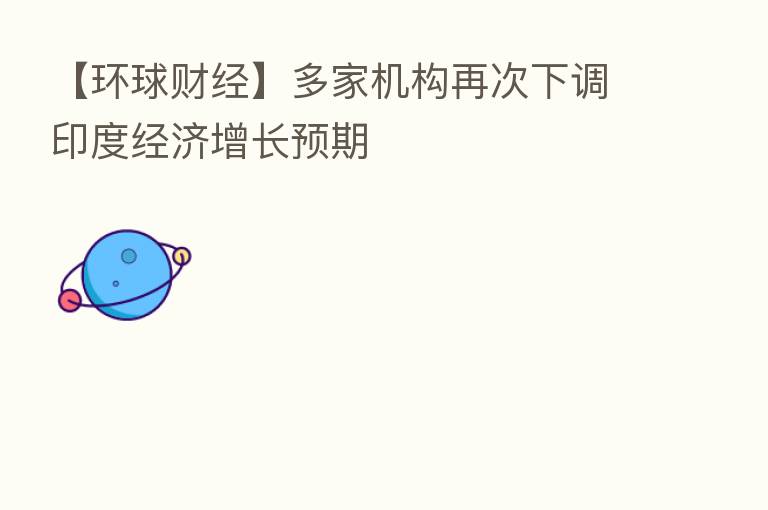 【环球财经】多家机构再次下调印度经济增长预期