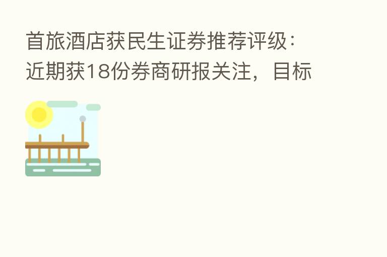 首旅酒店获民生证券推荐评级:近期获18份券商研报关注,目标均价涨幅32.99%