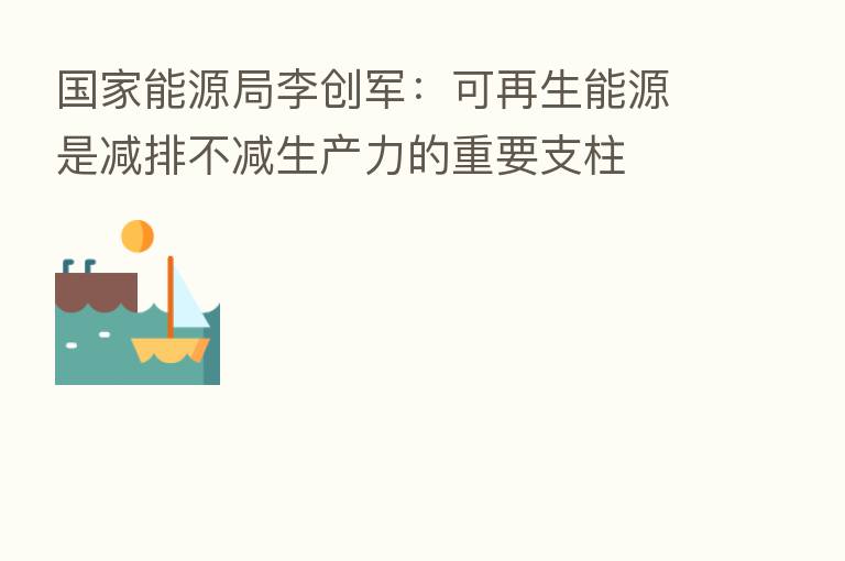 国家能源局李创军:可再生能源是减排不减生产力的重要支柱