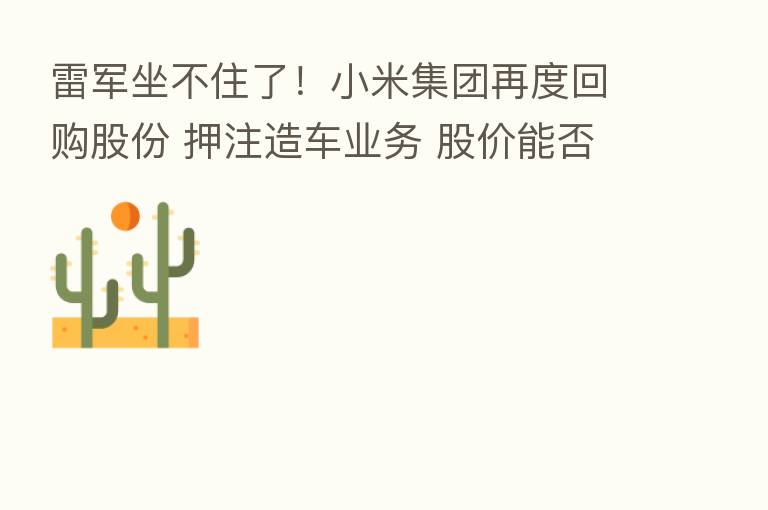 雷军坐不住了!小米集团再度回购股份 押注造车业务 股价能否逆转?