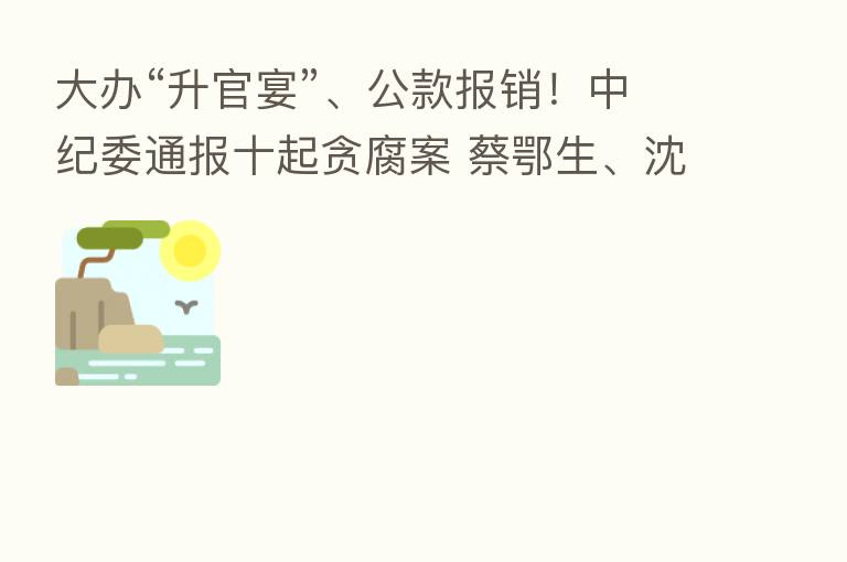 大办“升官宴”、公款报销! 通报十起贪腐案 蔡鄂生、沈东、刘宏武被点名
