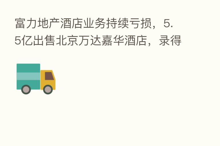 富力地产酒店业务持续亏损,5.5亿出售北京万达嘉华酒店,录得亏损653万元