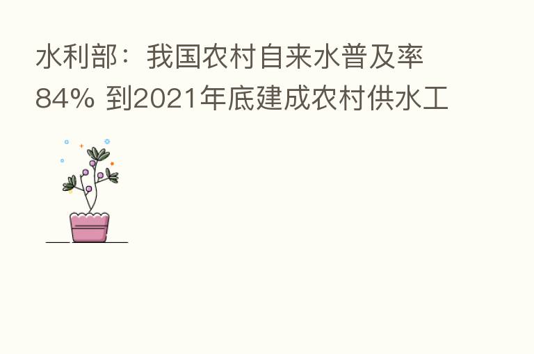 水利部：我国农村自来水普及率84% 到2021年底建成农村供水工程827万处