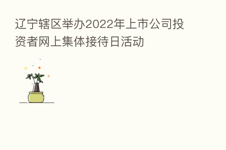 辽宁辖区举办2022年上市公司投资者网上集体接待日活动