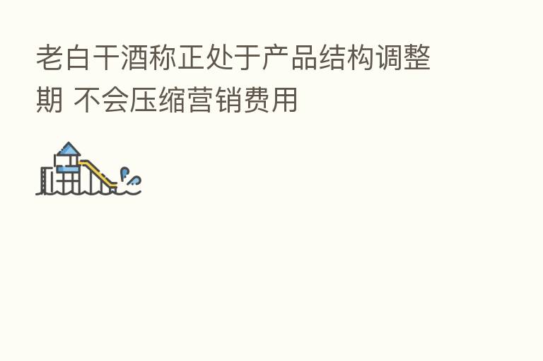 老白干酒称正处于产品结构调整期 不会压缩营销费用
