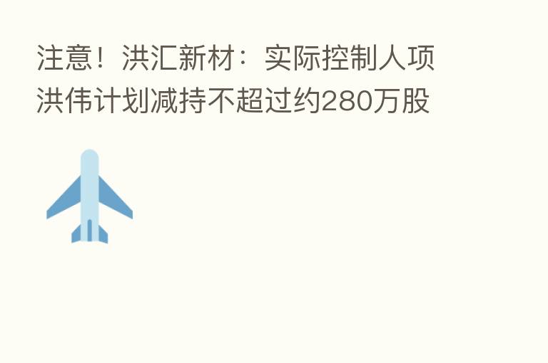 注意！洪汇新材：实际控制人项洪伟计划减持不超过约280万股