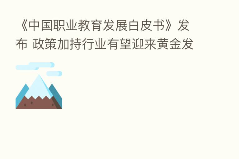 《中国职业教育发展白皮书》发布 政策加持行业有望迎来黄金发展期