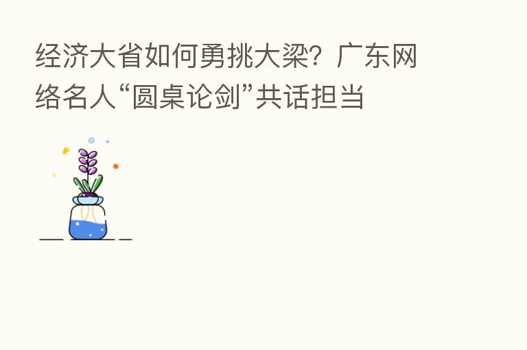 经济大省如何勇挑大梁?广东网络名人“圆桌论剑”共话担当