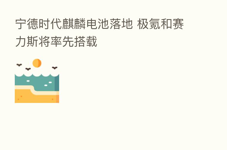 宁德时代麒麟电池落地 极氪和赛力斯将率先搭载