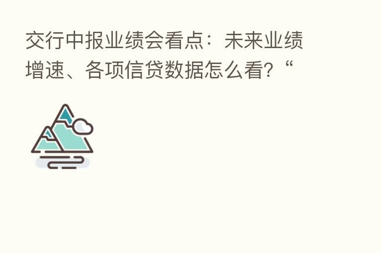 交行中报业绩会看点:未来业绩增速、各项信贷数据怎么看?“保交楼”风险几何?