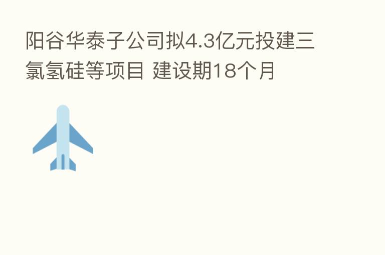 阳谷华泰子公司拟4.3亿元投建三氯氢硅等项目 建设期18个月