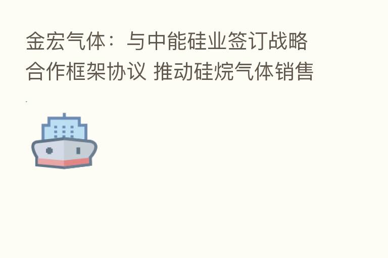 金宏气体:与中能硅业签订战略合作框架协议 推动硅烷气体销售业务